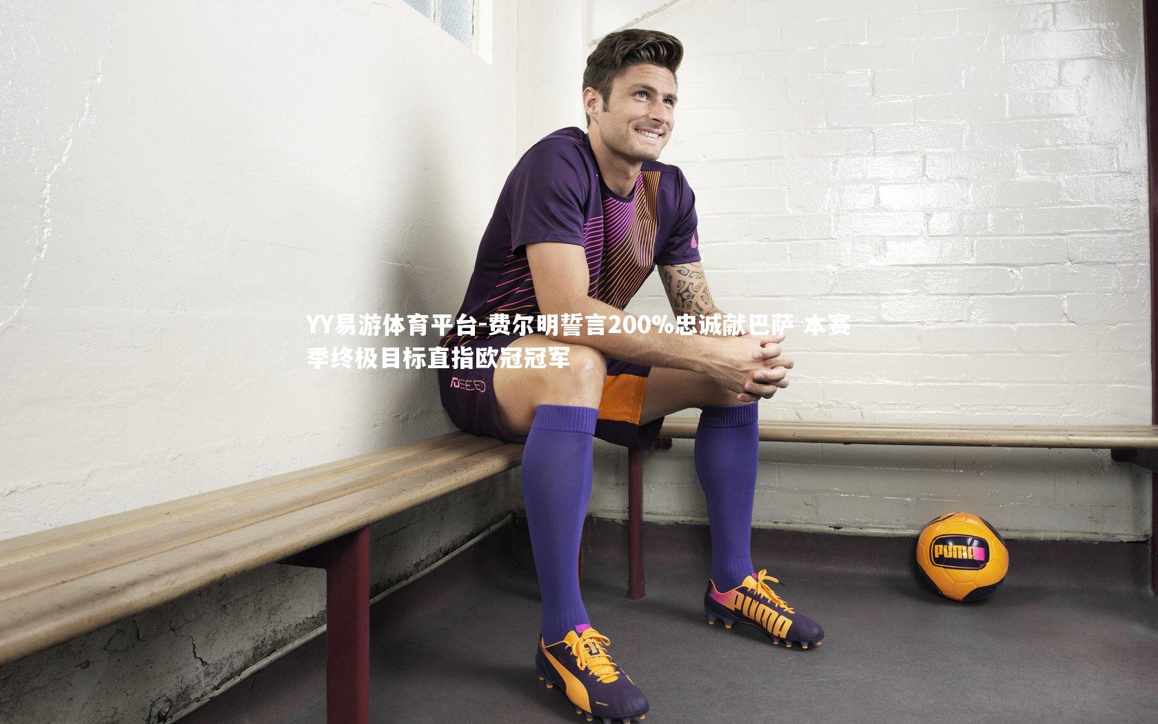 YY易游体育平台-费尔明誓言200%忠诚献巴萨 本赛季终极目标直指欧冠冠军